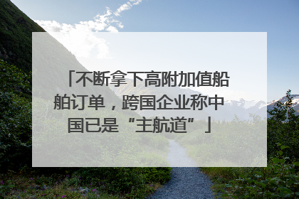 不断拿下高附加值船舶订单，跨国企业称中国已是“主航道”
