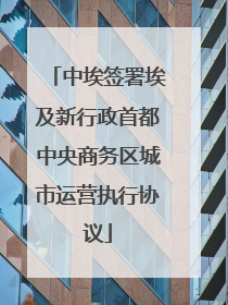 中埃签署埃及新行政首都中央商务区城市运营执行协议
