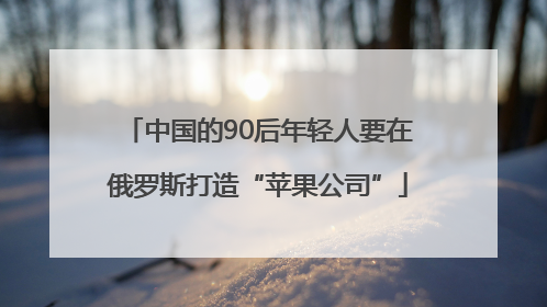 中国的90后年轻人要在俄罗斯打造“苹果公司”