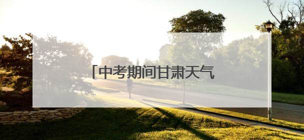 中考期间甘肃天气预报，请查收→