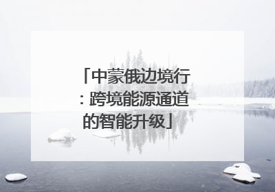 中蒙俄边境行：跨境能源通道的智能升级