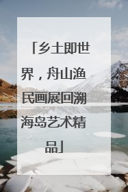 乡土即世界，舟山渔民画展回溯海岛艺术精品