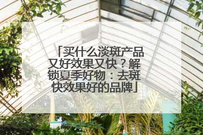 买什么淡斑产品又好效果又快？解锁夏季好物：去斑快效果好的品牌