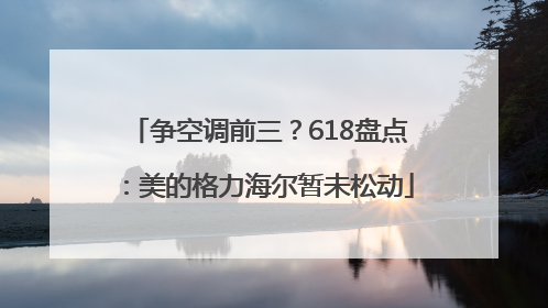 争空调前三？618盘点：美的格力海尔暂未松动
