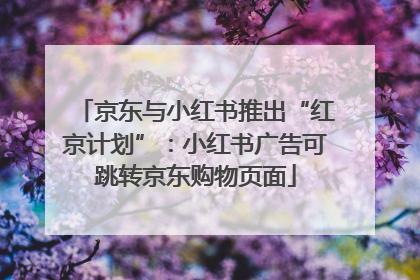 京东与小红书推出“红京计划”：小红书广告可跳转京东购物页面