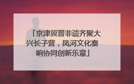 京津冀晋非遗齐聚大兴长子营，凤河文化奏响协同创新乐章