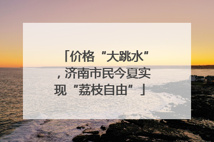 价格“大跳水”，济南市民今夏实现“荔枝自由”