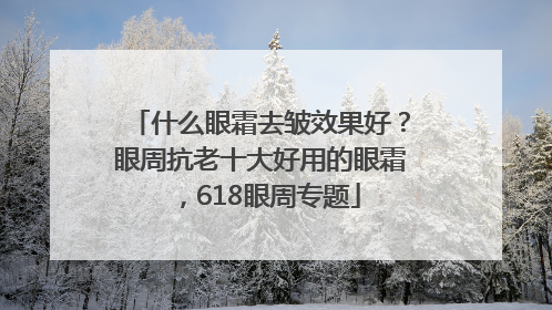 什么眼霜去皱效果好？眼周抗老十大好用的眼霜，618眼周专题