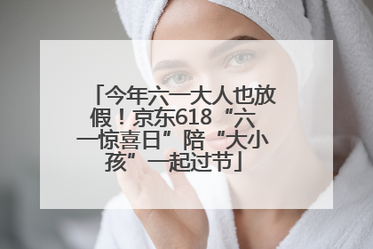 今年六一大人也放假！京东618“六一惊喜日”陪“大小孩”一起过节