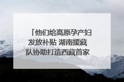 他们给高原孕产妇发放补贴 湖南援藏队协助打造西藏首家高原产儿协同中心