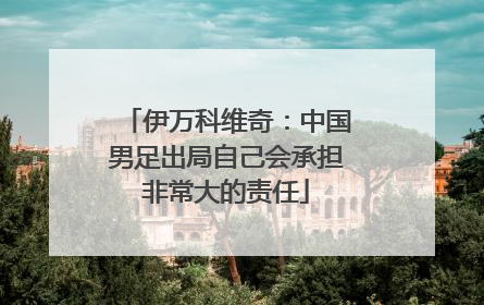 伊万科维奇：中国男足出局自己会承担非常大的责任