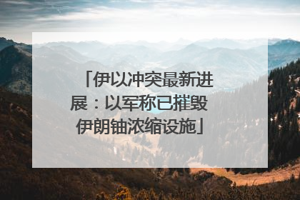 伊以冲突最新进展：以军称已摧毁伊朗铀浓缩设施