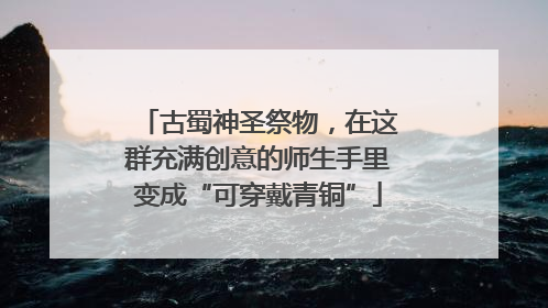 古蜀神圣祭物，在这群充满创意的师生手里变成“可穿戴青铜”