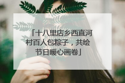 十八里店乡西直河村百人包粽子，共绘节日暖心画卷