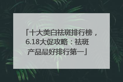 十大美白祛斑排行榜，6.18大促攻略：祛斑产品最好排行第一