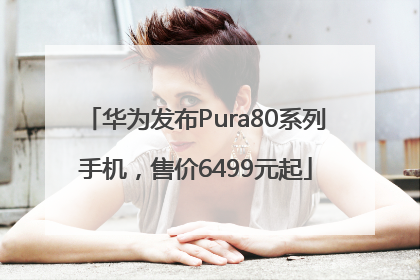 华为发布Pura80系列手机，售价6499元起