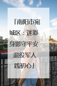 南阳市宛城区：迷彩身影守平安 退役军人践初心