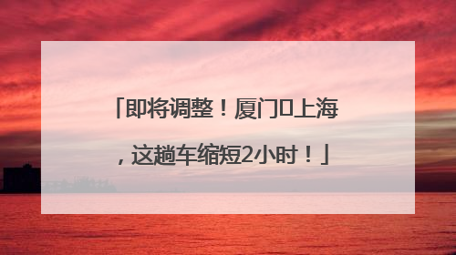 即将调整！厦门⇌上海，这趟车缩短2小时！