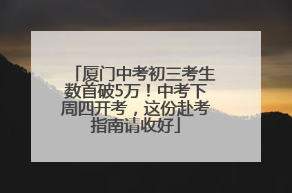 厦门中考初三考生数首破5万！中考下周四开考，这份赴考指南请收好