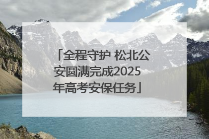 全程守护 松北公安圆满完成2025年高考安保任务