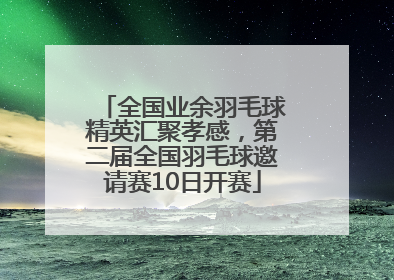 全国业余羽毛球精英汇聚孝感，第二届全国羽毛球邀请赛10日开赛