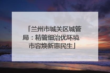 兰州市城关区城管局：精管细治优环境 市容焕新惠民生