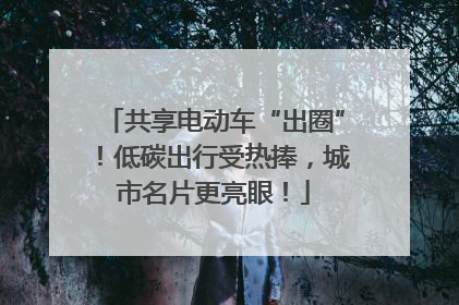 共享电动车“出圈”！低碳出行受热捧，城市名片更亮眼！