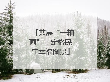 共展“一轴画”，定格民生幸福图景