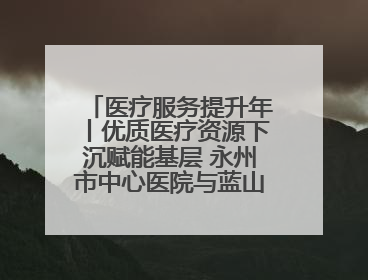 医疗服务提升年丨优质医疗资源下沉赋能基层 永州市中心医院与蓝山县医共体总院共筑健康屏障