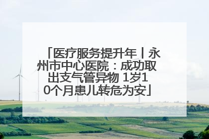 医疗服务提升年丨永州市中心医院：成功取出支气管异物 1岁10个月患儿转危为安