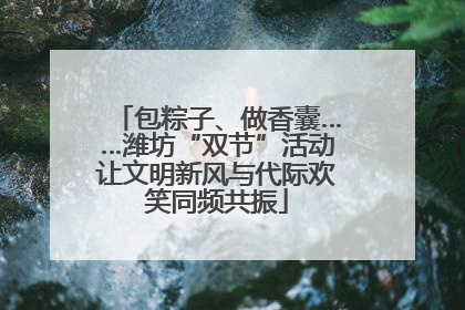 包粽子、做香囊……潍坊“双节”活动让文明新风与代际欢笑同频共振