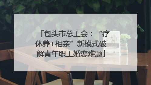 包头市总工会：“疗休养+相亲”新模式破解青年职工婚恋难题