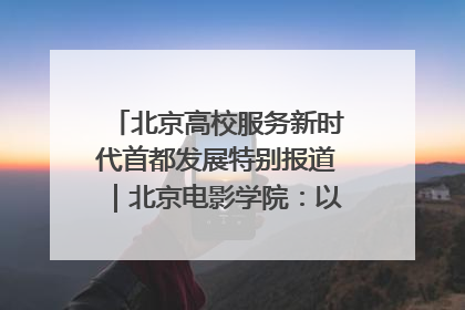 北京高校服务新时代首都发展特别报道｜北京电影学院：以光影为笔 绘就首都高质量发展新画卷
