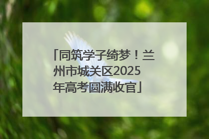 同筑学子绮梦!兰州市城关区2025年高考圆满收官