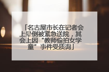 名古屋市长在记者会上晕倒被紧急送院，其会上因“教师偷拍女学童”事件受质询