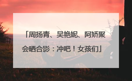 周扬青、吴艳妮、阿娇聚会晒合影：冲吧！女孩们