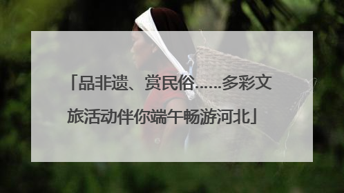 品非遗、赏民俗……多彩文旅活动伴你端午畅游河北