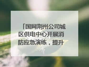 国网荆州公司城区供电中心开展消防应急演练，提升应急处置能力