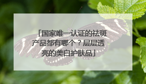 国家唯一认证的祛斑产品都有哪个？层层透亮的美白护肤品