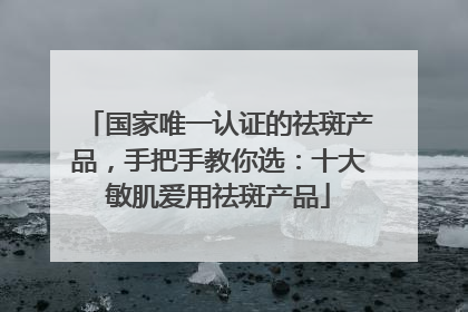 国家唯一认证的祛斑产品，手把手教你选：十大敏肌爱用祛斑产品