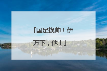 国足换帅！伊万下，他上