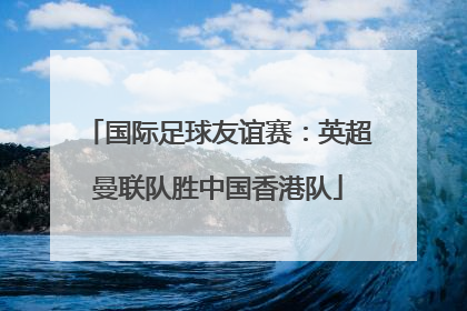 国际足球友谊赛：英超曼联队胜中国香港队
