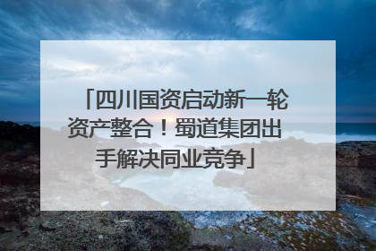 四川国资启动新一轮资产整合！蜀道集团出手解决同业竞争