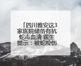 四川雅安这3家医院储备有抗蛇毒血清 医生提示：被蛇咬伤别用酒精冲洗伤口