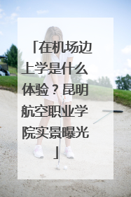 在机场边上学是什么体验？昆明航空职业学院实景曝光