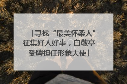 寻找“最美怀柔人”征集好人好事，白敬亭受聘担任形象大使