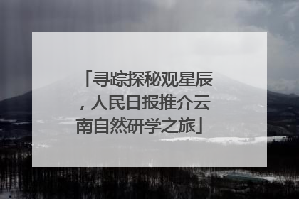 寻踪探秘观星辰，人民日报推介云南自然研学之旅