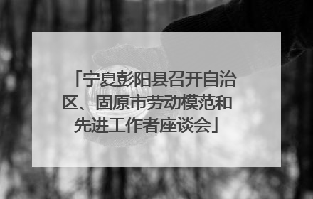 宁夏彭阳县召开自治区、固原市劳动模范和先进工作者座谈会