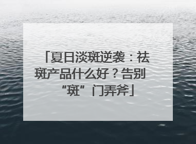 夏日淡斑逆袭：祛斑产品什么好？告别“斑”门弄斧
