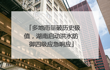 多地雨量破历史极值，湖南启动洪水防御四级应急响应